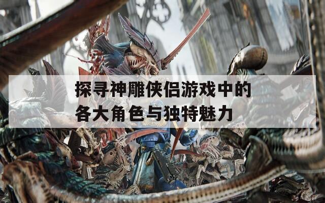 探寻神雕侠侣游戏中的各大角色与独特魅力