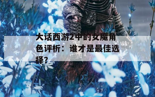 大话西游2中的女魔角色评析：谁才是最佳选择？