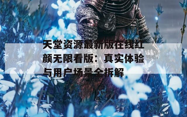 天堂资源最新版在线红颜无限看版：真实体验与用户场景全拆解