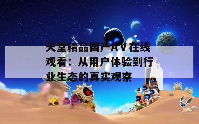 天堂精品国产AⅤ在线观看：从用户体验到行业生态的真实观察