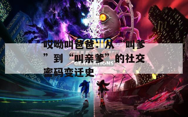 哎呦叫爸爸：从“叫爹”到“叫亲爹”的社交密码变迁史